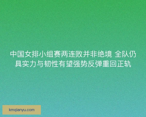 中国女排小组赛两连败并非绝境 全队仍具实力与韧性有望强势反弹重回正轨