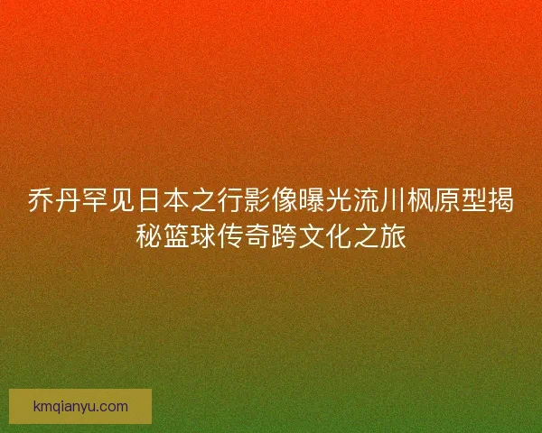 乔丹罕见日本之行影像曝光流川枫原型揭秘篮球传奇跨文化之旅 乔丹罕见日本之行影像曝光流川枫原型揭秘篮球传奇跨文化之旅