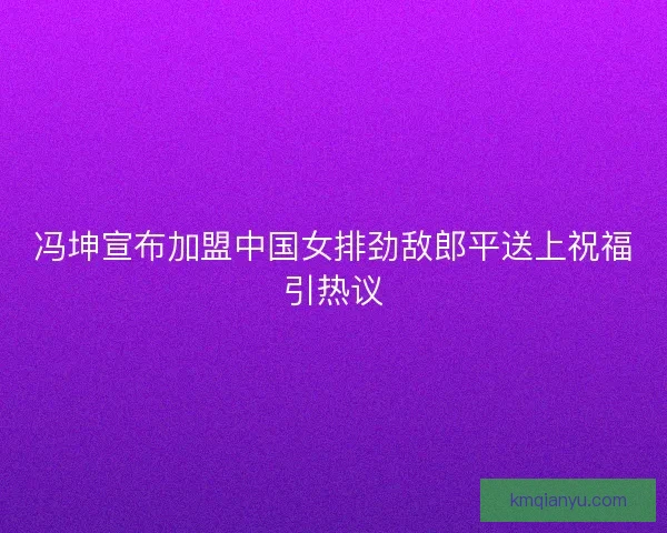 冯坤宣布加盟中国女排劲敌郎平送上祝福引热议