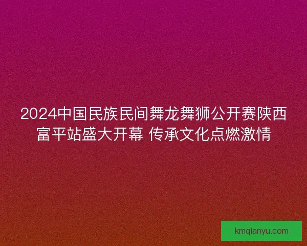2024中国民族民间舞龙舞狮公开赛陕西富平站盛大开幕 传承文化点燃激情