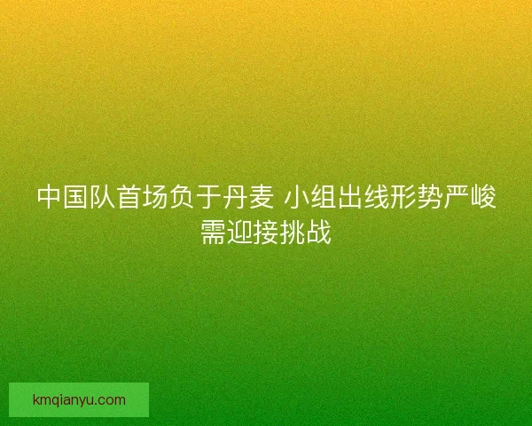 中国队首场负于丹麦 小组出线形势严峻需迎接挑战