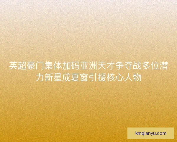 英超豪门集体加码亚洲天才争夺战多位潜力新星成夏窗引援核心人物 英超豪门集体加码亚洲天才争夺战多位潜力新星成夏窗引援核心人物