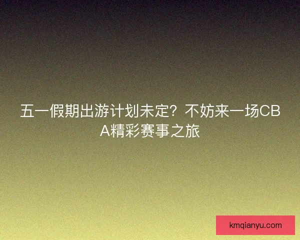 五一假期出游计划未定？不妨来一场CBA精彩赛事之旅
