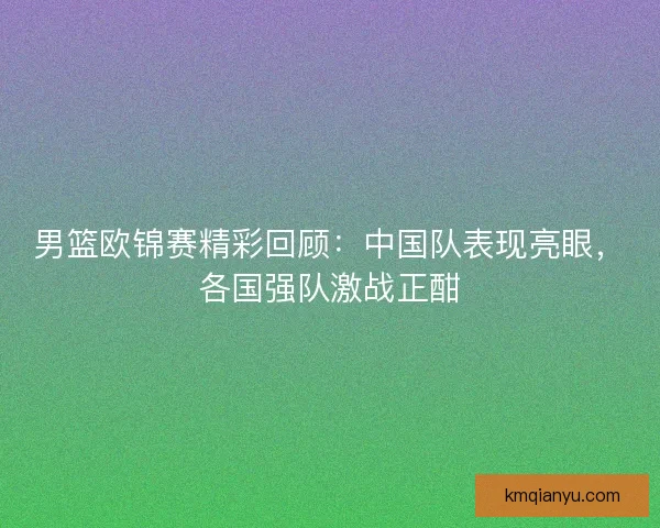 男篮欧锦赛精彩回顾：中国队表现亮眼，各国强队激战正酣