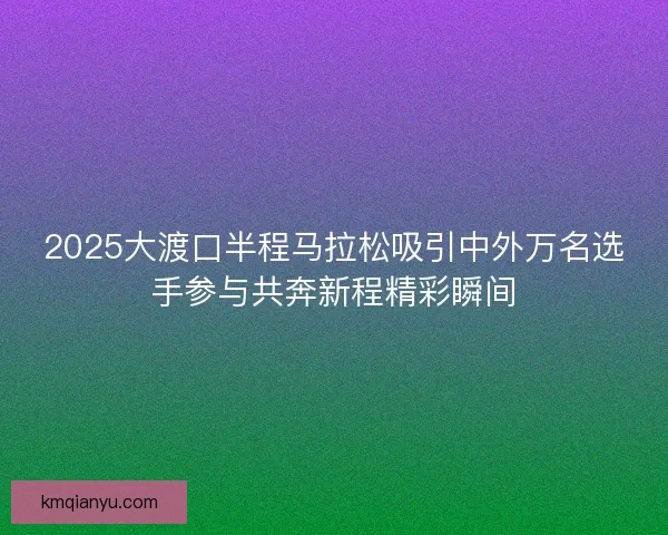 2025大渡口半程马拉松吸引中外万名选手参与共奔新程精彩瞬间