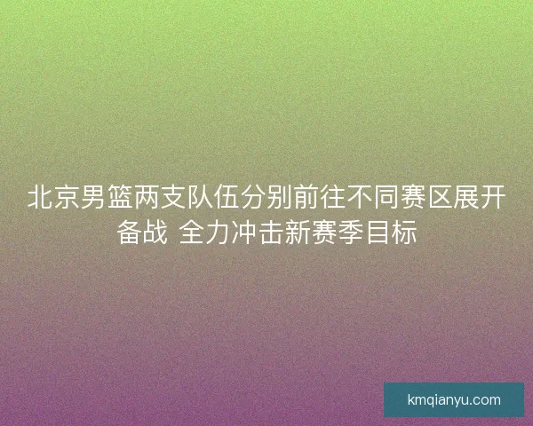 北京男篮两支队伍分别前往不同赛区展开备战 全力冲击新赛季目标