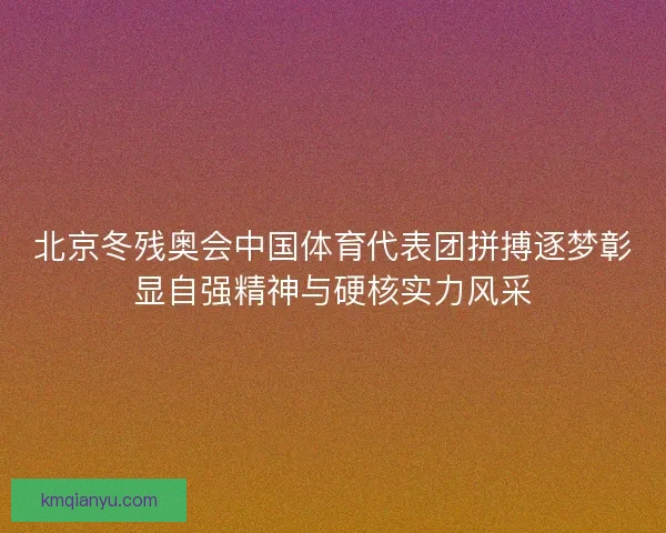 北京冬残奥会中国体育代表团拼搏逐梦彰显自强精神与硬核实力风采