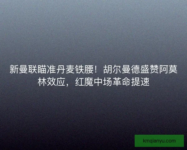 新曼联瞄准丹麦铁腰！胡尔曼德盛赞阿莫林效应，红魔中场革命提速