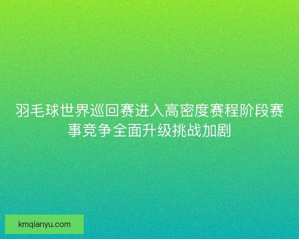 羽毛球世界巡回赛进入高密度赛程阶段赛事竞争全面升级挑战加剧